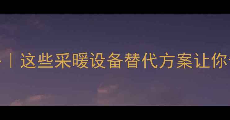 图片 地暖关闭全攻略｜这些采暖设备替代方案让你告别干燥又省电