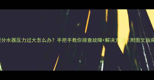 图片 地暖分水器压力过大怎么办？手把手教你排查故障+解决方法（附图文指南）1