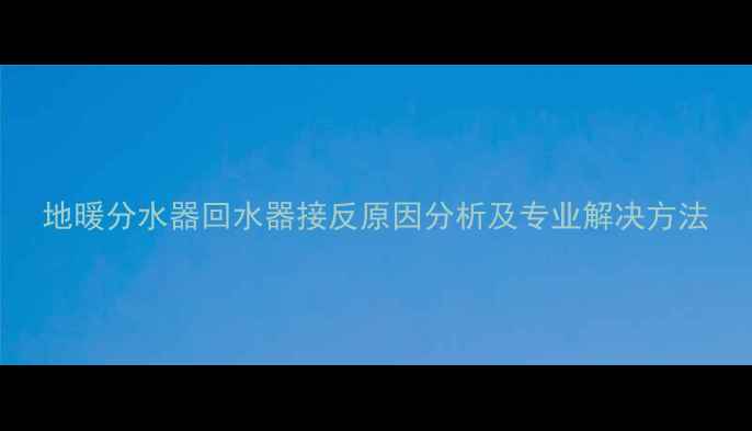 地暖分水器回水器接反原因分析及专业解决方法