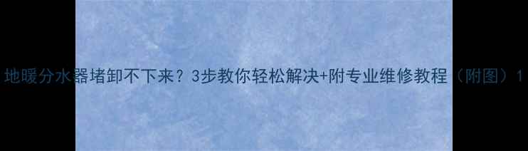 地暖分水器堵卸不下来3步教你轻松解决附专业维修教程附图