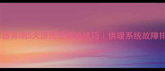 图片 地暖分水器异响5大原因及解决技巧｜供暖系统故障排查指南2