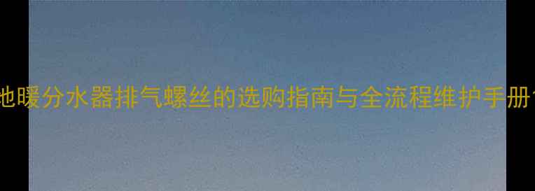 图片 地暖分水器排气螺丝的选购指南与全流程维护手册1