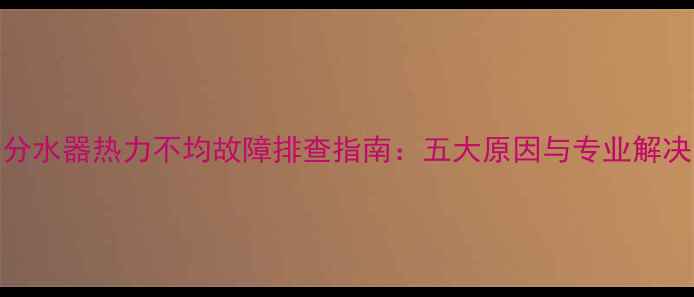 图片 地暖分水器热力不均故障排查指南：五大原因与专业解决方案