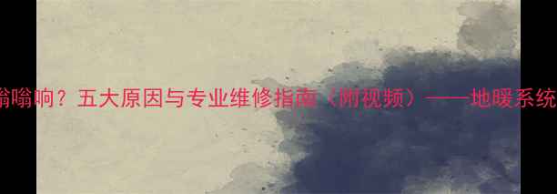 图片 地暖分水器阀门嗡嗡响？五大原因与专业维修指南（附视频）——地暖系统噪音治理全攻略2