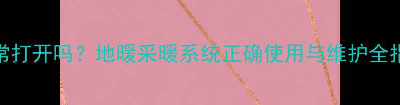 图片 地暖分水器需要经常打开吗？地暖采暖系统正确使用与维护全指南（含故障排查）