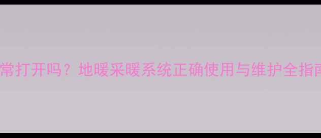 地暖分水器需要经常打开吗地暖采暖系统正确使用与维护全指南含故障排查