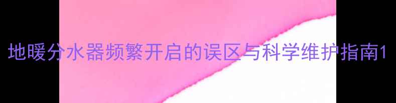 图片 地暖分水器频繁开启的误区与科学维护指南1