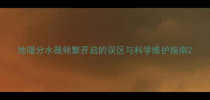 图片 地暖分水器频繁开启的误区与科学维护指南2