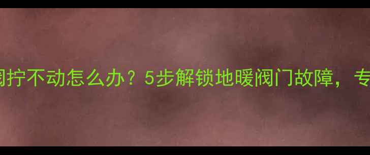 地暖分水水阀拧不动怎么办5步解锁地暖阀门故障专业维修指南