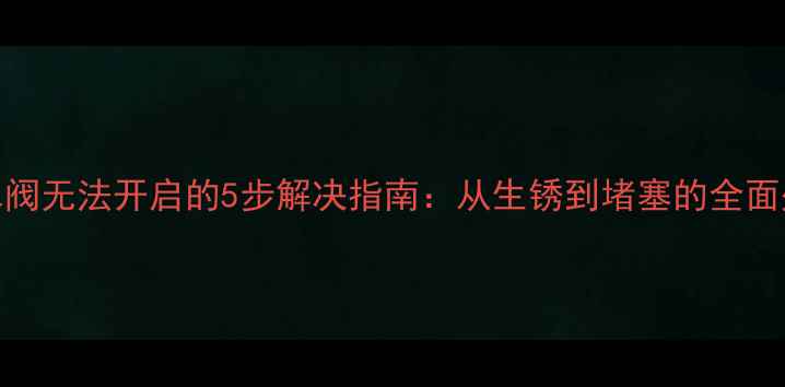 地暖分水阀无法开启的5步解决指南从生锈到堵塞的全面处理方案