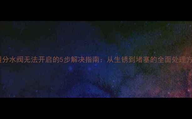图片 地暖分水阀无法开启的5步解决指南：从生锈到堵塞的全面处理方案1