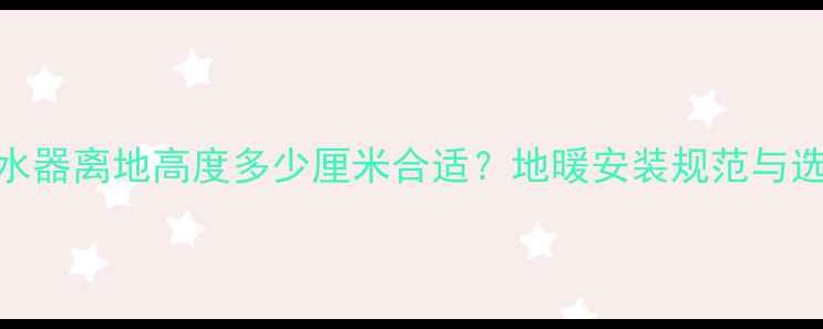 图片 地暖分集水器离地高度多少厘米合适？地暖安装规范与选型全指南
