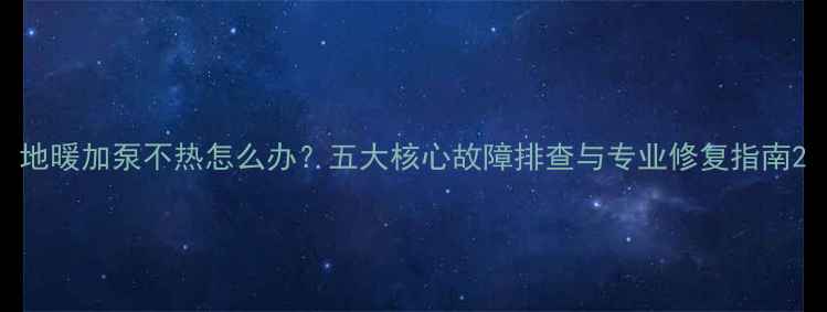 地暖加泵不热怎么办五大核心故障排查与专业修复指南