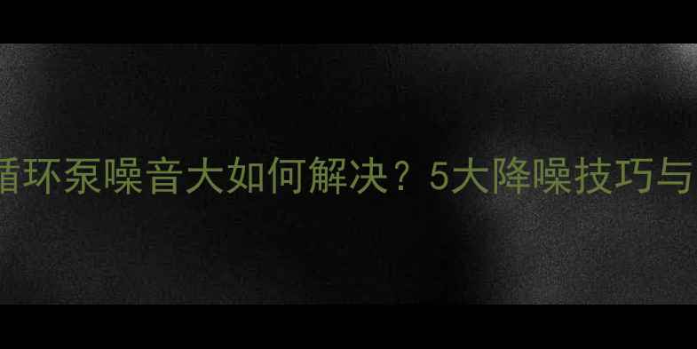 图片 地暖加装循环泵噪音大如何解决？5大降噪技巧与选购指南1