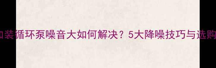 图片 地暖加装循环泵噪音大如何解决？5大降噪技巧与选购指南2