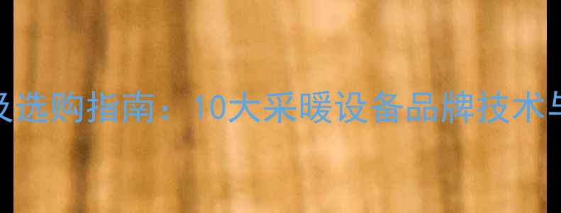 图片 地暖品牌排名及选购指南：10大采暖设备品牌技术与市场口碑测评