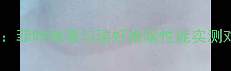 图片 地暖品牌红黑榜：菲时地暖与瑞好地暖性能实测对比及选购指南1