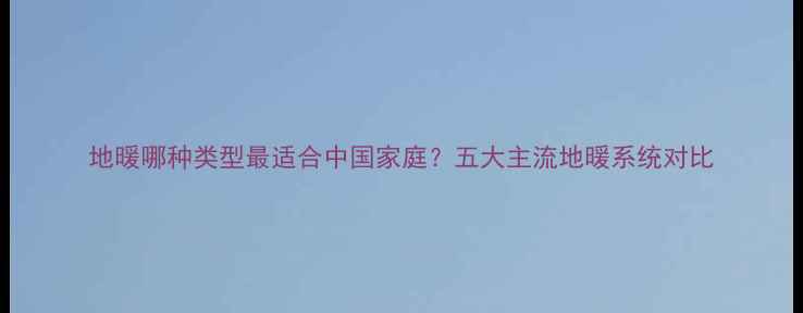 图片 地暖哪种类型最适合中国家庭？五大主流地暖系统对比