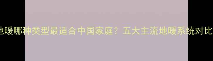 地暖哪种类型最适合中国家庭五大主流地暖系统对比
