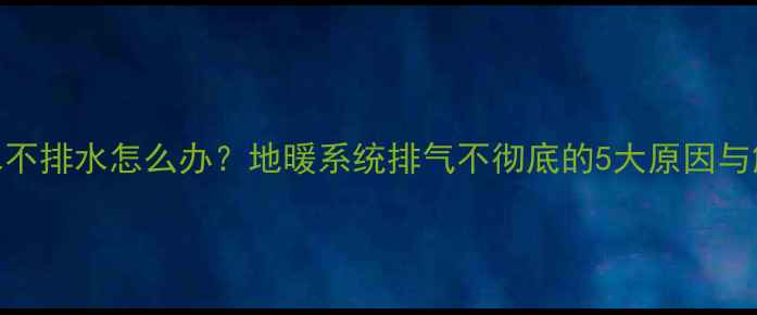 地暖回水不排水怎么办地暖系统排气不彻底的5大原因与解决方法