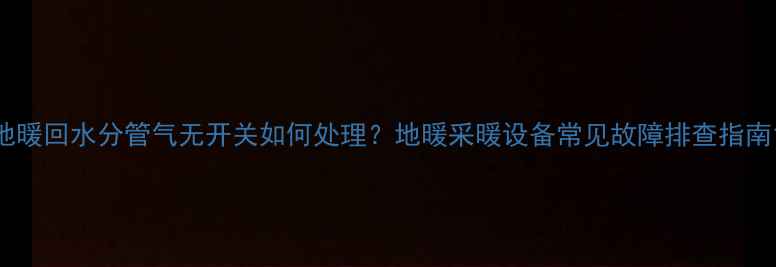 地暖回水分管气无开关如何处理地暖采暖设备常见故障排查指南