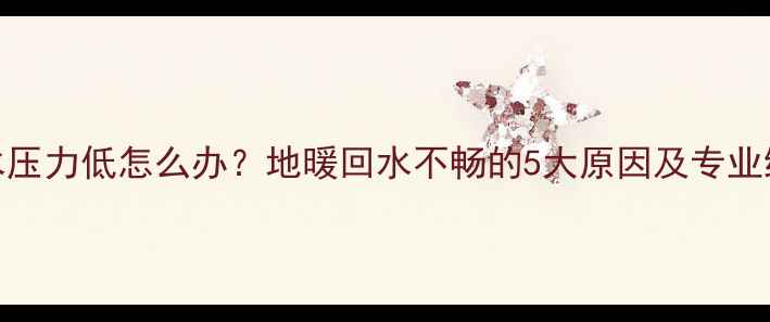 地暖回水压力低怎么办地暖回水不畅的5大原因及专业维修指南