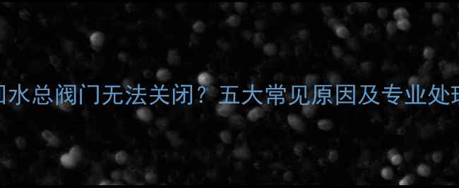 图片 地暖回水总阀门无法关闭？五大常见原因及专业处理方案