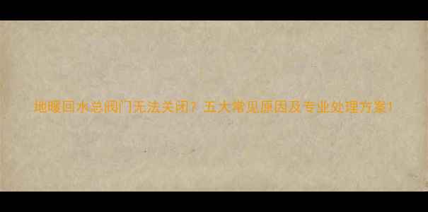 图片 地暖回水总阀门无法关闭？五大常见原因及专业处理方案1