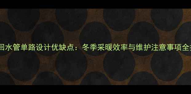 图片 地暖回水管单路设计优缺点：冬季采暖效率与维护注意事项全指南2