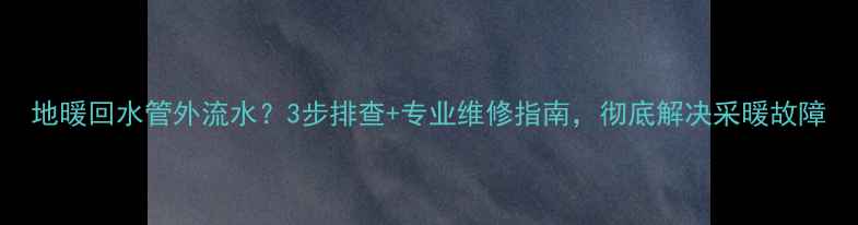 图片 地暖回水管外流水？3步排查+专业维修指南，彻底解决采暖故障