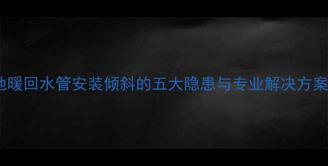 地暖回水管安装倾斜的五大隐患与专业解决方案