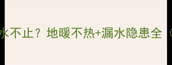 图片 地暖回水阀关闭后滴水不止？地暖不热+漏水隐患全（附保姆级排查指南）