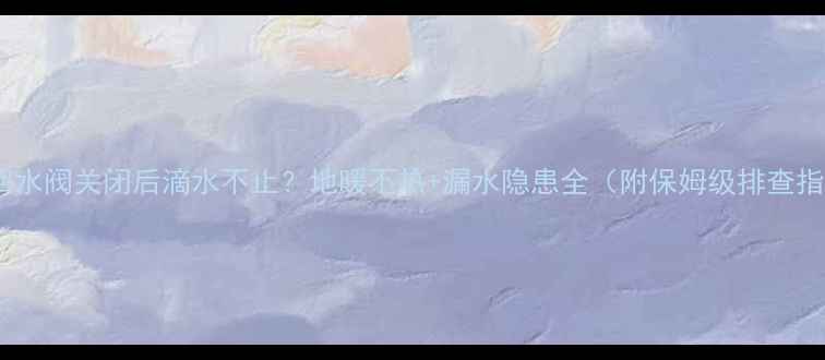 图片 地暖回水阀关闭后滴水不止？地暖不热+漏水隐患全（附保姆级排查指南）2