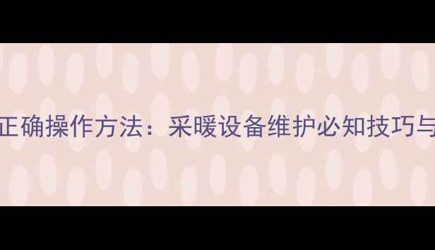 地暖回水阀的正确操作方法采暖设备维护必知技巧与故障避坑指南