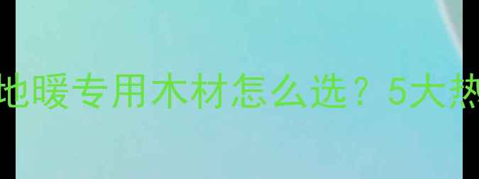 图片 地暖地板材料全攻略｜地暖专用木材怎么选？5大热门材质测评+避坑指南1