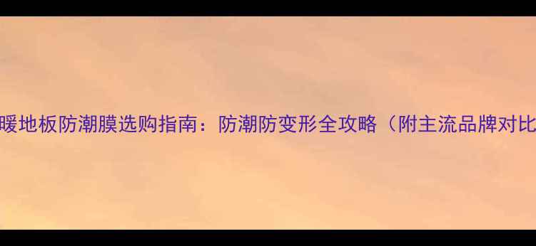 图片 地暖地板防潮膜选购指南：防潮防变形全攻略（附主流品牌对比）