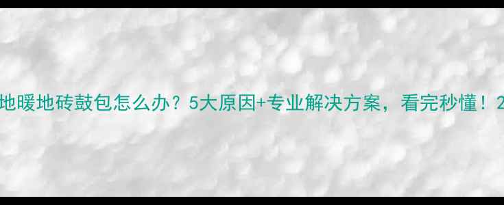地暖地砖鼓包怎么办5大原因专业解决方案看完秒懂
