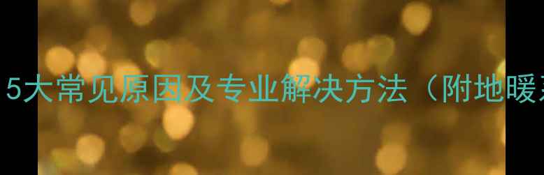 图片 地暖地面不热？5大常见原因及专业解决方法（附地暖系统自检指南）