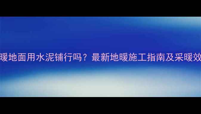 地暖地面用水泥铺行吗最新地暖施工指南及采暖效果