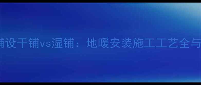 地暖地面铺设干铺vs湿铺地暖安装施工工艺全与选择指南