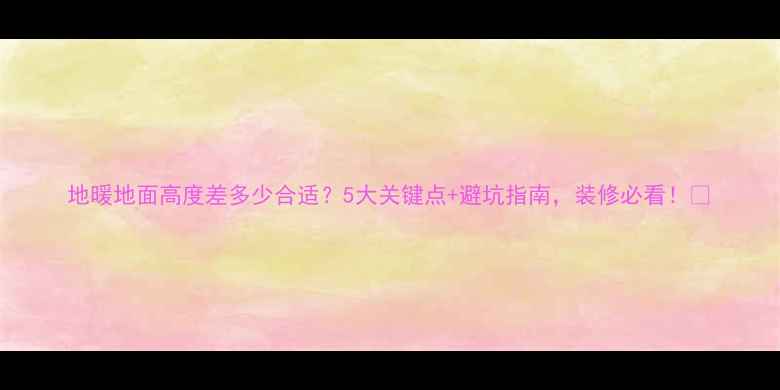 地暖地面高度差多少合适5大关键点避坑指南装修必看
