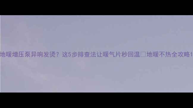 图片 地暖增压泵异响发烫？这5步排查法让暖气片秒回温🔥地暖不热全攻略1