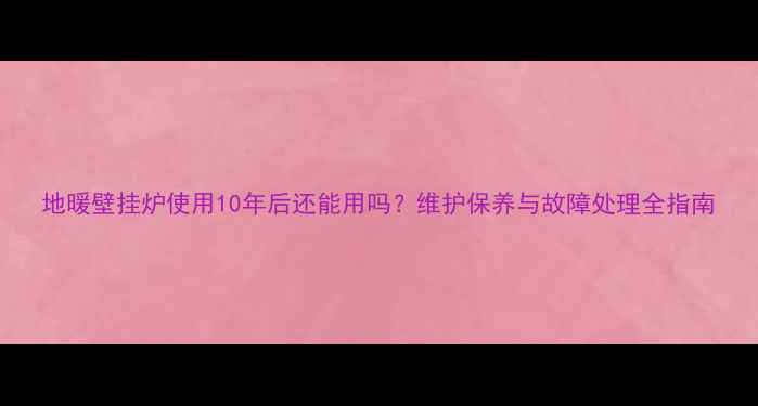 图片 地暖壁挂炉使用10年后还能用吗？维护保养与故障处理全指南
