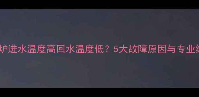 地暖壁挂炉进水温度高回水温度低5大故障原因与专业维修指南