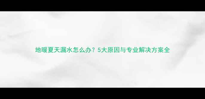 地暖夏天漏水怎么办5大原因与专业解决方案全