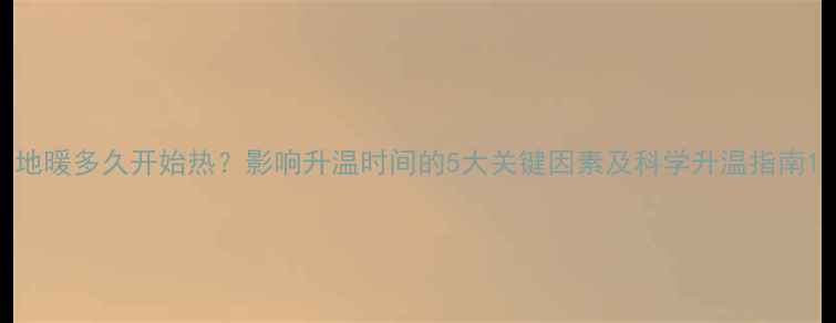 图片 地暖多久开始热？影响升温时间的5大关键因素及科学升温指南1