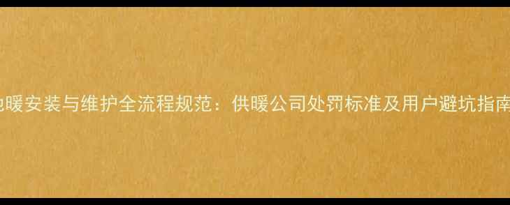 地暖安装与维护全流程规范供暖公司处罚标准及用户避坑指南
