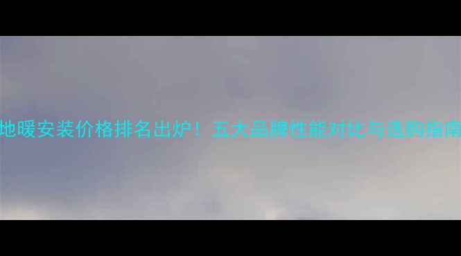 图片 地暖安装价格排名出炉！五大品牌性能对比与选购指南