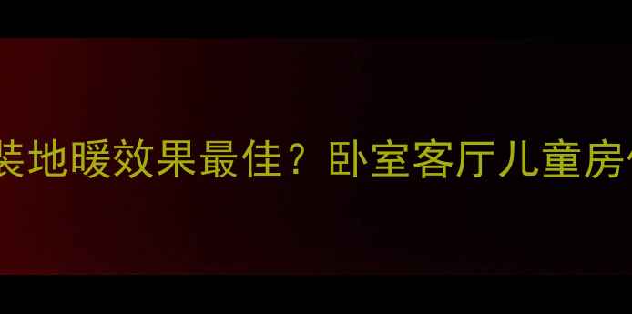 地暖安装全攻略哪个房间装地暖效果最佳卧室客厅儿童房优缺点对比与专业布局指南