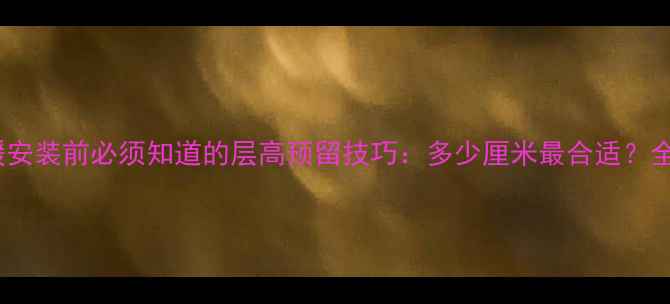 地暖安装前必须知道的层高预留技巧多少厘米最合适全